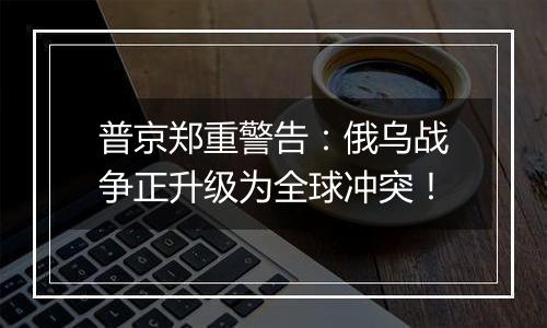 普京郑重警告：俄乌战争正升级为全球冲突！