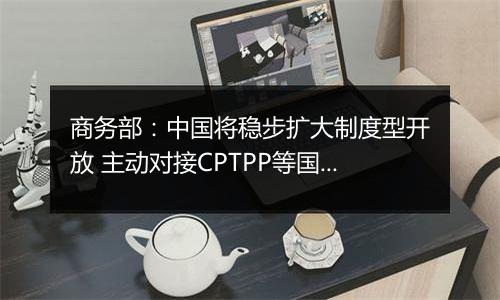 商务部：中国将稳步扩大制度型开放 主动对接CPTPP等国际高标准经贸规则