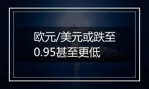 欧元/美元或跌至0.95甚至更低