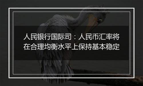 人民银行国际司：人民币汇率将在合理均衡水平上保持基本稳定