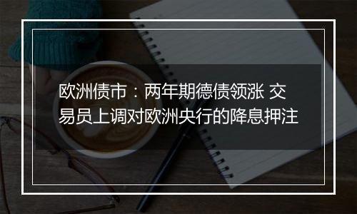 欧洲债市：两年期德债领涨 交易员上调对欧洲央行的降息押注