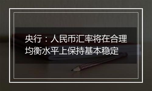 央行：人民币汇率将在合理均衡水平上保持基本稳定