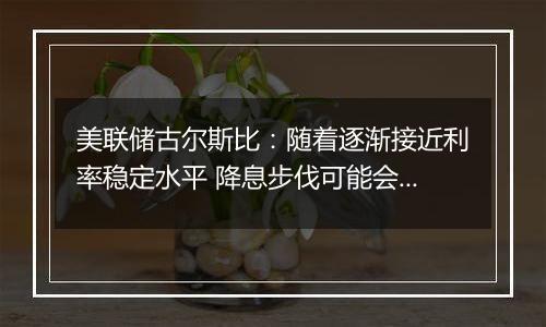 美联储古尔斯比：随着逐渐接近利率稳定水平 降息步伐可能会放缓