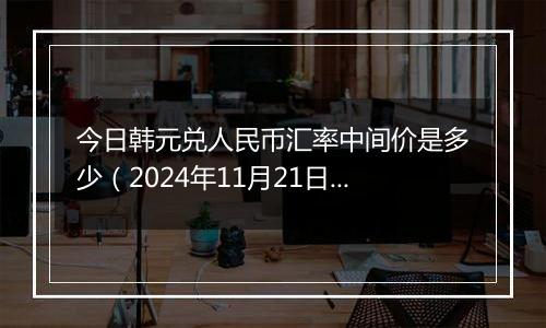 今日韩元兑人民币汇率中间价是多少（2024年11月21日）