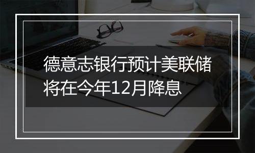 德意志银行预计美联储将在今年12月降息