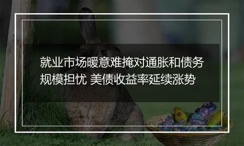 就业市场暖意难掩对通胀和债务规模担忧 美债收益率延续涨势