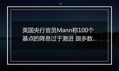 英国央行官员Mann称100个基点的降息过于激进 跟多数同僚看法相左