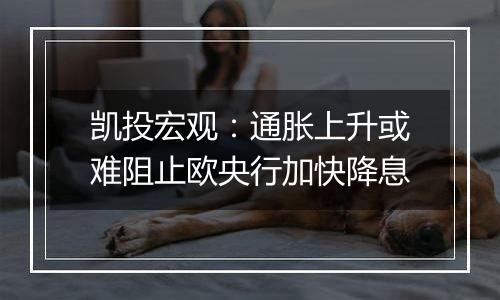 凯投宏观：通胀上升或难阻止欧央行加快降息