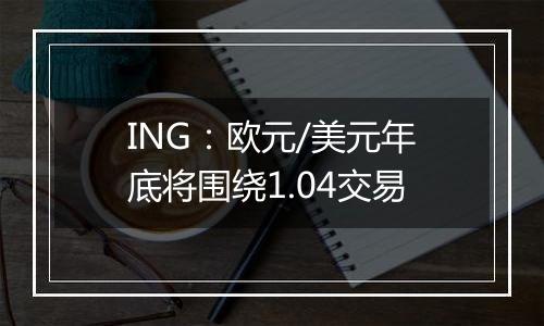 ING：欧元/美元年底将围绕1.04交易