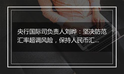 央行国际司负责人刘晔：坚决防范汇率超调风险，保持人民币汇率在合理均衡水平上的基本稳定