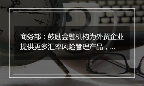 商务部：鼓励金融机构为外贸企业提供更多汇率风险管理产品，帮助企业提升汇率风险管理水平