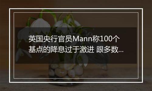 英国央行官员Mann称100个基点的降息过于激进 跟多数同僚看法相左