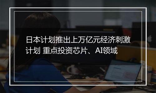 日本计划推出上万亿元经济刺激计划 重点投资芯片、AI领域