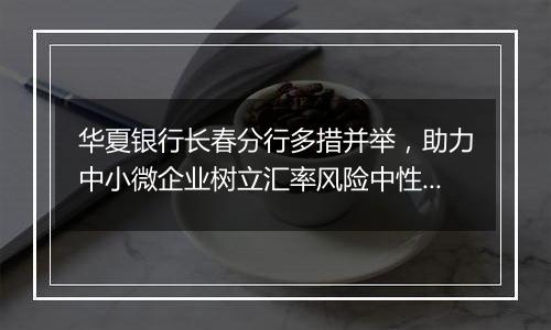 华夏银行长春分行多措并举，助力中小微企业树立汇率风险中性理念