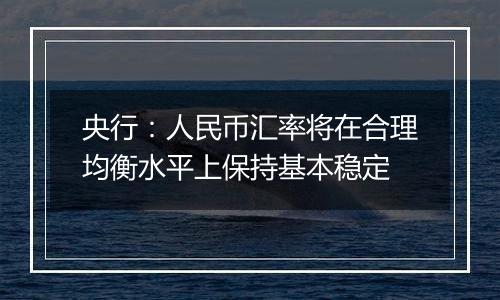 央行：人民币汇率将在合理均衡水平上保持基本稳定