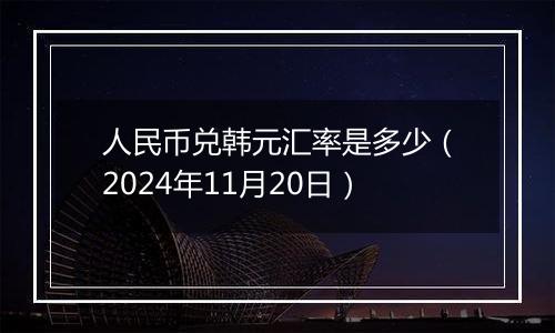 人民币兑韩元汇率是多少（2024年11月20日）