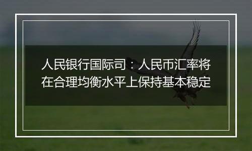 人民银行国际司：人民币汇率将在合理均衡水平上保持基本稳定