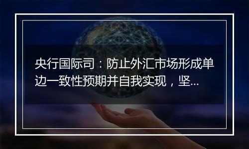 央行国际司：防止外汇市场形成单边一致性预期并自我实现，坚决防范汇率超调风险