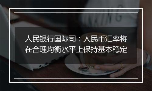 人民银行国际司：人民币汇率将在合理均衡水平上保持基本稳定