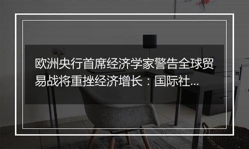 欧洲央行首席经济学家警告全球贸易战将重挫经济增长：国际社会应避免保护主义泛滥