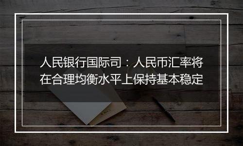 人民银行国际司：人民币汇率将在合理均衡水平上保持基本稳定