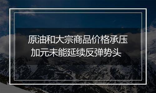 原油和大宗商品价格承压 加元未能延续反弹势头