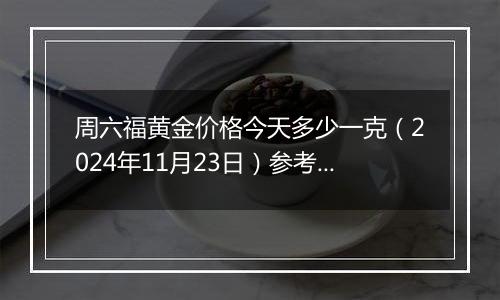 周六福黄金价格今天多少一克（2024年11月23日）参考价格