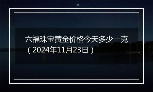 六福珠宝黄金价格今天多少一克（2024年11月23日）