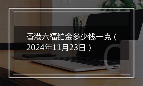 香港六福铂金多少钱一克（2024年11月23日）