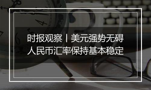 时报观察丨美元强势无碍人民币汇率保持基本稳定