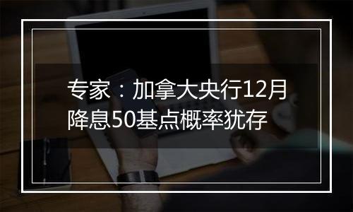 专家：加拿大央行12月降息50基点概率犹存