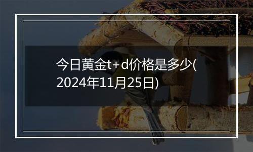 今日黄金t+d价格是多少(2024年11月25日)