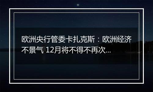 欧洲央行管委卡扎克斯：欧洲经济不景气 12月将不得不再次降息