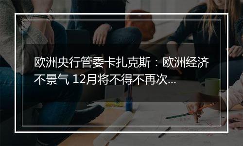 欧洲央行管委卡扎克斯：欧洲经济不景气 12月将不得不再次降息