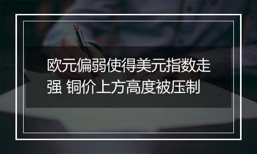 欧元偏弱使得美元指数走强 铜价上方高度被压制