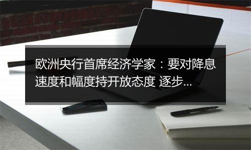 欧洲央行首席经济学家：要对降息速度和幅度持开放态度 逐步采取行动