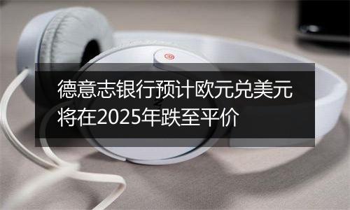 德意志银行预计欧元兑美元将在2025年跌至平价