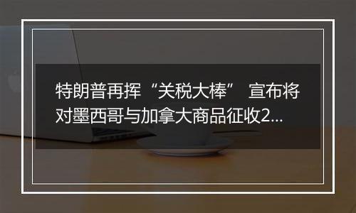 特朗普再挥“关税大棒” 宣布将对墨西哥与加拿大商品征收25%关税