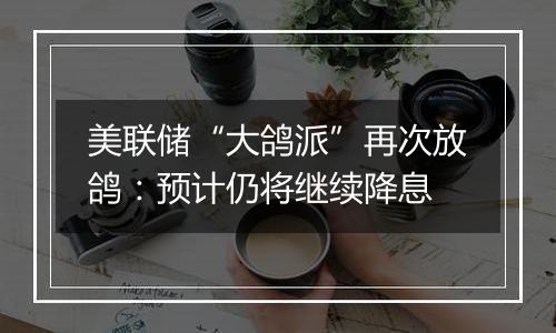 美联储“大鸽派”再次放鸽：预计仍将继续降息