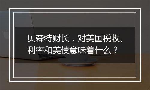 贝森特财长，对美国税收、利率和美债意味着什么？