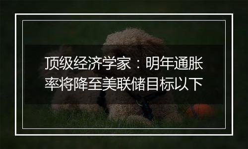 顶级经济学家：明年通胀率将降至美联储目标以下