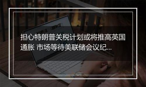 担心特朗普关税计划或将推高英国通胀 市场等待美联储会议纪要