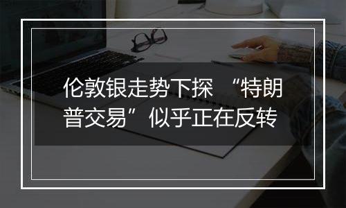 伦敦银走势下探 “特朗普交易”似乎正在反转