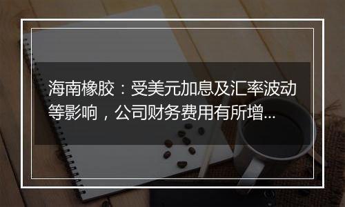 海南橡胶：受美元加息及汇率波动等影响，公司财务费用有所增加