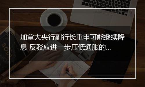 加拿大央行副行长重申可能继续降息 反驳应进一步压低通胀的观点