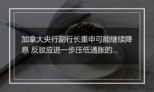 加拿大央行副行长重申可能继续降息 反驳应进一步压低通胀的观点