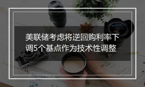 美联储考虑将逆回购利率下调5个基点作为技术性调整