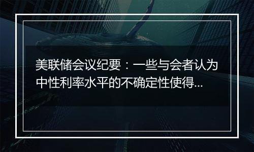 美联储会议纪要：一些与会者认为中性利率水平的不确定性使得逐步减少政策限制性是合适的