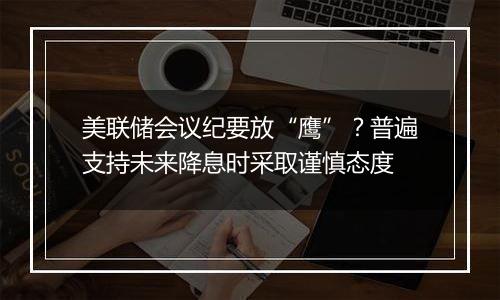 美联储会议纪要放“鹰”？普遍支持未来降息时采取谨慎态度