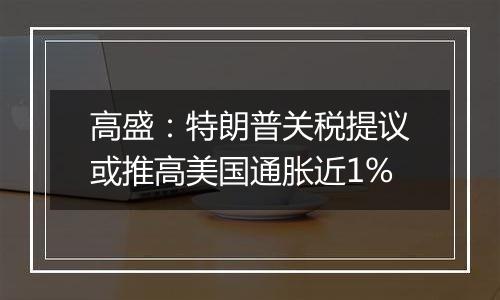 高盛：特朗普关税提议或推高美国通胀近1%